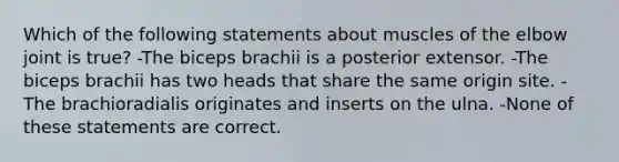 Which of the following statements about muscles of the elbow joint is true? -The biceps brachii is a posterior extensor. -The biceps brachii has two heads that share the same origin site. -The brachioradialis originates and inserts on the ulna. -None of these statements are correct.