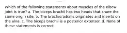 Which of the following statements about muscles of the elbow joint is true? a. The biceps brachii has two heads that share the same origin site. b. The brachioradialis originates and inserts on the ulna. c. The biceps brachii is a posterior extensor. d. None of these statements is correct.