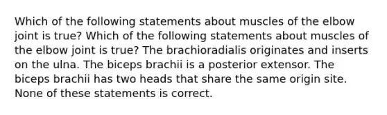 Which of the following statements about muscles of the elbow joint is true? Which of the following statements about muscles of the elbow joint is true? The brachioradialis originates and inserts on the ulna. The biceps brachii is a posterior extensor. The biceps brachii has two heads that share the same origin site. None of these statements is correct.