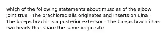 which of the following statements about muscles of the elbow joint true - The brachioradialis originates and inserts on ulna - The biceps brachii is a posterior extensor - The biceps brachii has two heads that share the same origin site