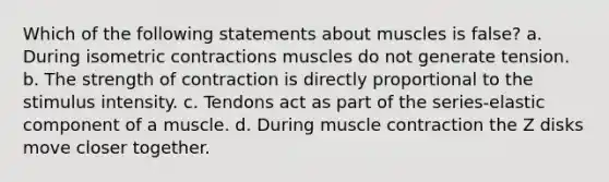 Which of the following statements about muscles is false? a. During isometric contractions muscles do not generate tension. b. The strength of contraction is directly proportional to the stimulus intensity. c. Tendons act as part of the series-elastic component of a muscle. d. During muscle contraction the Z disks move closer together.