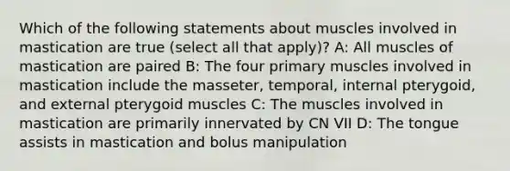 Which of the following statements about muscles involved in mastication are true (select all that apply)? A: All muscles of mastication are paired B: The four primary muscles involved in mastication include the masseter, temporal, internal pterygoid, and external pterygoid muscles C: The muscles involved in mastication are primarily innervated by CN VII D: The tongue assists in mastication and bolus manipulation