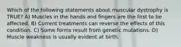 Which of the following statements about muscular dystrophy is TRUE? A) Muscles in the hands and fingers are the first to be affected. B) Current treatments can reverse the effects of this condition. C) Some forms result from genetic mutations. D) Muscle weakness is usually evident at birth.