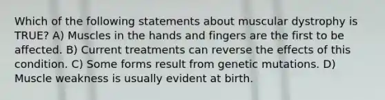 Which of the following statements about muscular dystrophy is TRUE? A) Muscles in the hands and fingers are the first to be affected. B) Current treatments can reverse the effects of this condition. C) Some forms result from genetic mutations. D) Muscle weakness is usually evident at birth.