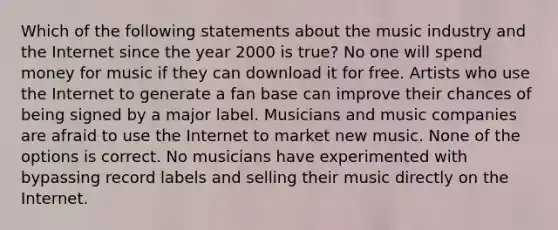 Which of the following statements about the music industry and the Internet since the year 2000 is true? No one will spend money for music if they can download it for free. Artists who use the Internet to generate a fan base can improve their chances of being signed by a major label. Musicians and music companies are afraid to use the Internet to market new music. None of the options is correct. No musicians have experimented with bypassing record labels and selling their music directly on the Internet.