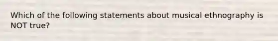 Which of the following statements about musical ethnography is NOT true?