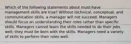 Which of the following statements about must-have management skills are true? Without technical, conceptual, and communication skills, a manager will not succeed. Managers should focus on understanding their roles rather than specific skills. Managers cannot learn the skills needed to do their jobs well; they must be born with the skills. Managers need a variety of skills to perform their roles well.