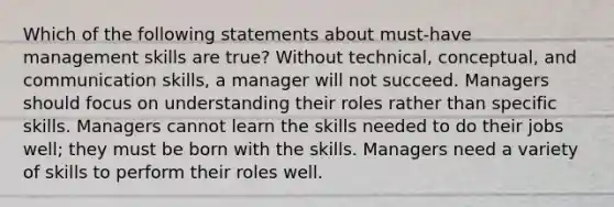 Which of the following statements about must-have management skills are true? Without technical, conceptual, and communication skills, a manager will not succeed. Managers should focus on understanding their roles rather than specific skills. Managers cannot learn the skills needed to do their jobs well; they must be born with the skills. Managers need a variety of skills to perform their roles well.