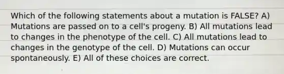 Which of the following statements about a mutation is FALSE? A) Mutations are passed on to a cell's progeny. B) All mutations lead to changes in the phenotype of the cell. C) All mutations lead to changes in the genotype of the cell. D) Mutations can occur spontaneously. E) All of these choices are correct.