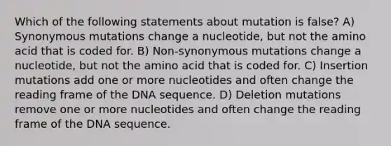 Which of the following statements about mutation is false? A) Synonymous mutations change a nucleotide, but not the amino acid that is coded for. B) Non-synonymous mutations change a nucleotide, but not the amino acid that is coded for. C) Insertion mutations add one or more nucleotides and often change the reading frame of the DNA sequence. D) Deletion mutations remove one or more nucleotides and often change the reading frame of the DNA sequence.