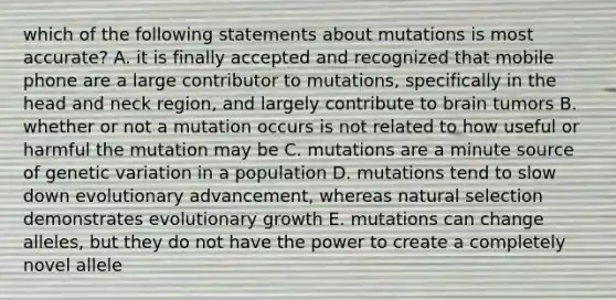 which of the following statements about mutations is most accurate? A. it is finally accepted and recognized that mobile phone are a large contributor to mutations, specifically in the head and neck region, and largely contribute to brain tumors B. whether or not a mutation occurs is not related to how useful or harmful the mutation may be C. mutations are a minute source of genetic variation in a population D. mutations tend to slow down evolutionary advancement, whereas natural selection demonstrates evolutionary growth E. mutations can change alleles, but they do not have the power to create a completely novel allele