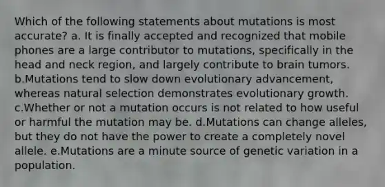 Which of the following statements about mutations is most accurate? a. It is finally accepted and recognized that mobile phones are a large contributor to mutations, specifically in the head and neck region, and largely contribute to brain tumors. b.Mutations tend to slow down evolutionary advancement, whereas natural selection demonstrates evolutionary growth. c.Whether or not a mutation occurs is not related to how useful or harmful the mutation may be. d.Mutations can change alleles, but they do not have the power to create a completely novel allele. e.Mutations are a minute source of genetic variation in a population.