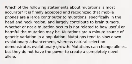 Which of the following statements about mutations is most accurate? It is finally accepted and recognized that mobile phones are a large contributor to mutations, specifically in the head and neck region, and largely contribute to brain tumors. Whether or not a mutation occurs is not related to how useful or harmful the mutation may be. Mutations are a minute source of genetic variation in a population. Mutations tend to slow down evolutionary advancement, whereas natural selection demonstrates evolutionary growth. Mutations can change alleles, but they do not have the power to create a completely novel allele.