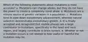 Which of the following statements about mutations is most accurate? a. Mutations can change alleles, but they do not have the power to create a completely novel allele. b. Mutations are a minute source of genetic variation in a population. c. Mutations tend to slow down evolutionary advancement, whereas natural selection demonstrates evolutionary growth. d. It is finally accepted and recognized that mobile phones are a large contributor to mutations, specifically in the head and neck region, and largely contribute to brain tumors. e. Whether or not a mutation occurs is not related to how useful or harmful the mutation may be.