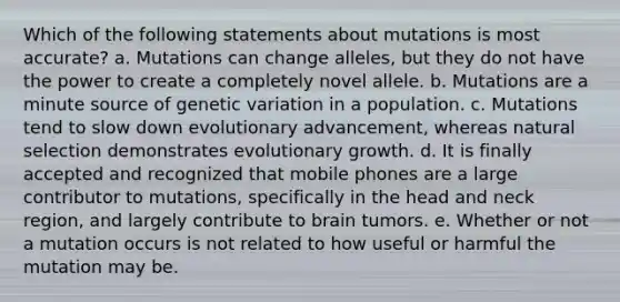 Which of the following statements about mutations is most accurate? a. Mutations can change alleles, but they do not have the power to create a completely novel allele. b. Mutations are a minute source of genetic variation in a population. c. Mutations tend to slow down evolutionary advancement, whereas natural selection demonstrates evolutionary growth. d. It is finally accepted and recognized that mobile phones are a large contributor to mutations, specifically in the head and neck region, and largely contribute to brain tumors. e. Whether or not a mutation occurs is not related to how useful or harmful the mutation may be.