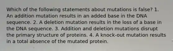 Which of the following statements about mutations is false? 1. An addition mutation results in an added base in the DNA sequence. 2. A deletion mutation results in the loss of a base in the DNA sequence. 3. Addition and deletion mutations disrupt the primary structure of proteins. 4. A knock-out mutation results in a total absence of the mutated protein.