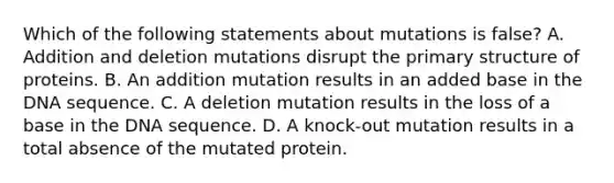 Which of the following statements about mutations is false? A. Addition and deletion mutations disrupt the <a href='https://www.questionai.com/knowledge/knHR7ecP3u-primary-structure' class='anchor-knowledge'>primary structure</a> of proteins. B. An addition mutation results in an added base in the DNA sequence. C. A deletion mutation results in the loss of a base in the DNA sequence. D. A knock-out mutation results in a total absence of the mutated protein.