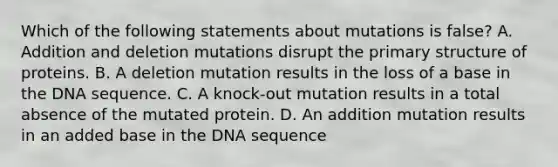 Which of the following statements about mutations is false? A. Addition and deletion mutations disrupt the primary structure of proteins. B. A deletion mutation results in the loss of a base in the DNA sequence. C. A knock-out mutation results in a total absence of the mutated protein. D. An addition mutation results in an added base in the DNA sequence