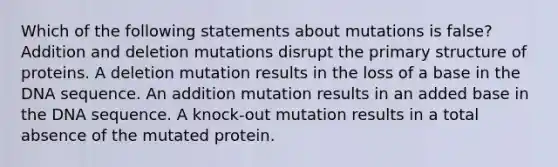 Which of the following statements about mutations is false? Addition and deletion mutations disrupt the primary structure of proteins. A deletion mutation results in the loss of a base in the DNA sequence. An addition mutation results in an added base in the DNA sequence. A knock-out mutation results in a total absence of the mutated protein.