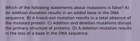 Which of the following statements about mutations is false? A) An addition mutation results in an added base in the DNA sequence. B) A knock-out mutation results in a total absence of the mutated protein. C) Addition and deletion mutations disrupt the <a href='https://www.questionai.com/knowledge/knHR7ecP3u-primary-structure' class='anchor-knowledge'>primary structure</a> of proteins. D) A deletion mutation results in the loss of a base in the DNA sequence.