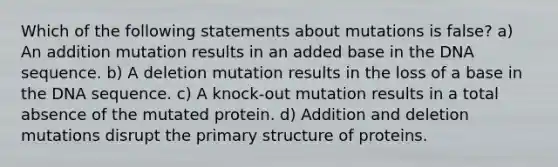 Which of the following statements about mutations is false? a) An addition mutation results in an added base in the DNA sequence. b) A deletion mutation results in the loss of a base in the DNA sequence. c) A knock-out mutation results in a total absence of the mutated protein. d) Addition and deletion mutations disrupt the primary structure of proteins.