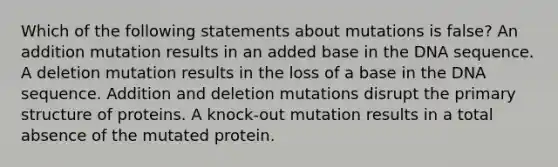 Which of the following statements about mutations is false? An addition mutation results in an added base in the DNA sequence. A deletion mutation results in the loss of a base in the DNA sequence. Addition and deletion mutations disrupt the primary structure of proteins. A knock-out mutation results in a total absence of the mutated protein.