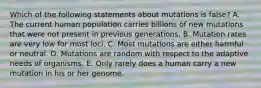 Which of the following statements about mutations is false? A. The current human population carries billions of new mutations that were not present in previous generations. B. Mutation rates are very low for most loci. C. Most mutations are either harmful or neutral. D. Mutations are random with respect to the adaptive needs of organisms. E. Only rarely does a human carry a new mutation in his or her genome.