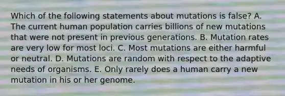 Which of the following statements about mutations is false? A. The current human population carries billions of new mutations that were not present in previous generations. B. Mutation rates are very low for most loci. C. Most mutations are either harmful or neutral. D. Mutations are random with respect to the adaptive needs of organisms. E. Only rarely does a human carry a new mutation in his or her genome.