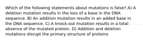 Which of the following statements about mutations is false? A) A deletion mutation results in the loss of a base in the DNA sequence. B) An addition mutation results in an added base in the DNA sequence. C) A knock-out mutation results in a total absence of the mutated protein. D) Addition and deletion mutations disrupt the primary structure of proteins