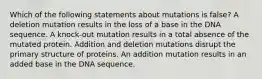 Which of the following statements about mutations is false? A deletion mutation results in the loss of a base in the DNA sequence. A knock-out mutation results in a total absence of the mutated protein. Addition and deletion mutations disrupt the primary structure of proteins. An addition mutation results in an added base in the DNA sequence.