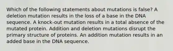 Which of the following statements about mutations is false? A deletion mutation results in the loss of a base in the DNA sequence. A knock-out mutation results in a total absence of the mutated protein. Addition and deletion mutations disrupt the primary structure of proteins. An addition mutation results in an added base in the DNA sequence.