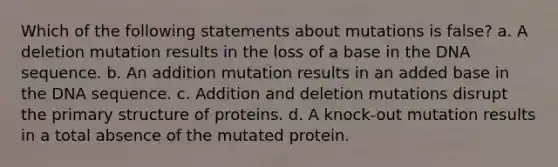 Which of the following statements about mutations is false? a. A deletion mutation results in the loss of a base in the DNA sequence. b. An addition mutation results in an added base in the DNA sequence. c. Addition and deletion mutations disrupt the primary structure of proteins. d. A knock-out mutation results in a total absence of the mutated protein.