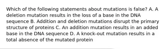 Which of the following statements about mutations is false? A. A deletion mutation results in the loss of a base in the DNA sequence B. Addition and deletion mutations disrupt the primary structure of proteins C. An addition mutation results in an added base in the DNA sequence D. A knock-out mutation results in a total absence of the mutated protein