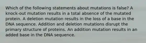 Which of the following statements about mutations is false? A knock-out mutation results in a total absence of the mutated protein. A deletion mutation results in the loss of a base in the DNA sequence. Addition and deletion mutations disrupt the primary structure of proteins. An addition mutation results in an added base in the DNA sequence.