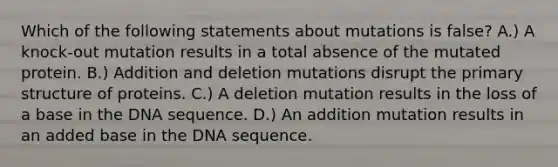 Which of the following statements about mutations is false? A.) A knock-out mutation results in a total absence of the mutated protein. B.) Addition and deletion mutations disrupt the primary structure of proteins. C.) A deletion mutation results in the loss of a base in the DNA sequence. D.) An addition mutation results in an added base in the DNA sequence.