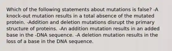 Which of the following statements about mutations is false? -A knock-out mutation results in a total absence of the mutated protein. -Addition and deletion mutations disrupt the primary structure of proteins. -An addition mutation results in an added base in the -DNA sequence. -A deletion mutation results in the loss of a base in the DNA sequence.