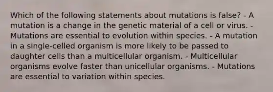 Which of the following statements about mutations is false? - A mutation is a change in the genetic material of a cell or virus. - Mutations are essential to evolution within species. - A mutation in a single-celled organism is more likely to be passed to daughter cells than a multicellular organism. - Multicellular organisms evolve faster than unicellular organisms. - Mutations are essential to variation within species.