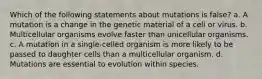 Which of the following statements about mutations is false? a. A mutation is a change in the genetic material of a cell or virus. b. Multicellular organisms evolve faster than unicellular organisms. c. A mutation in a single-celled organism is more likely to be passed to daughter cells than a multicellular organism. d. Mutations are essential to evolution within species.