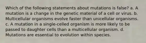 Which of the following statements about mutations is false? a. A mutation is a change in the genetic material of a cell or virus. b. Multicellular organisms evolve faster than unicellular organisms. c. A mutation in a single-celled organism is more likely to be passed to daughter cells than a multicellular organism. d. Mutations are essential to evolution within species.