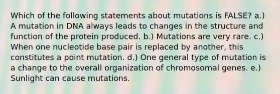 Which of the following statements about mutations is FALSE? a.) A mutation in DNA always leads to changes in the structure and function of the protein produced. b.) Mutations are very rare. c.) When one nucleotide base pair is replaced by another, this constitutes a point mutation. d.) One general type of mutation is a change to the overall organization of chromosomal genes. e.) Sunlight can cause mutations.