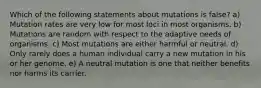 Which of the following statements about mutations is false? a) Mutation rates are very low for most loci in most organisms. b) Mutations are random with respect to the adaptive needs of organisms. c) Most mutations are either harmful or neutral. d) Only rarely does a human individual carry a new mutation in his or her genome. e) A neutral mutation is one that neither benefits nor harms its carrier.