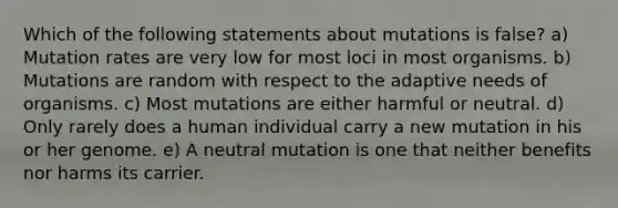 Which of the following statements about mutations is false? a) Mutation rates are very low for most loci in most organisms. b) Mutations are random with respect to the adaptive needs of organisms. c) Most mutations are either harmful or neutral. d) Only rarely does a human individual carry a new mutation in his or her genome. e) A neutral mutation is one that neither benefits nor harms its carrier.