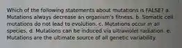 Which of the following statements about mutations is FALSE? a. Mutations always decrease an organism's fitness. b. Somatic cell mutations do not lead to evolution. c. Mutations occur in all species. d. Mutations can be induced via ultraviolet radiation. e. Mutations are the ultimate source of all genetic variability.