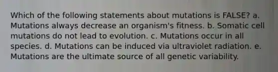 Which of the following statements about mutations is FALSE? a. Mutations always decrease an organism's fitness. b. Somatic cell mutations do not lead to evolution. c. Mutations occur in all species. d. Mutations can be induced via ultraviolet radiation. e. Mutations are the ultimate source of all genetic variability.