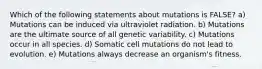 Which of the following statements about mutations is FALSE? a) Mutations can be induced via ultraviolet radiation. b) Mutations are the ultimate source of all genetic variability. c) Mutations occur in all species. d) Somatic cell mutations do not lead to evolution. e) Mutations always decrease an organism's fitness.