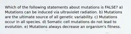 Which of the following statements about mutations is FALSE? a) Mutations can be induced via ultraviolet radiation. b) Mutations are the ultimate source of all genetic variability. c) Mutations occur in all species. d) Somatic cell mutations do not lead to evolution. e) Mutations always decrease an organism's fitness.