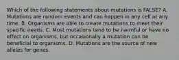 Which of the following statements about mutations is FALSE? A. Mutations are random events and can happen in any cell at any time. B. Organisms are able to create mutations to meet their specific needs. C. Most mutations tend to be harmful or have no effect on organisms, but occasionally a mutation can be beneficial to organisms. D. Mutations are the source of new alleles for genes.