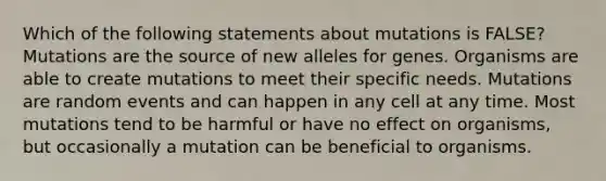 Which of the following statements about mutations is FALSE? Mutations are the source of new alleles for genes. Organisms are able to create mutations to meet their specific needs. Mutations are random events and can happen in any cell at any time. Most mutations tend to be harmful or have no effect on organisms, but occasionally a mutation can be beneficial to organisms.