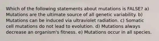 Which of the following statements about mutations is FALSE? a) Mutations are the ultimate source of all genetic variability. b) Mutations can be induced via ultraviolet radiation. c) Somatic cell mutations do not lead to evolution. d) Mutations always decrease an organism's fitness. e) Mutations occur in all species.