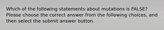 Which of the following statements about mutations is FALSE? Please choose the correct answer from the following choices, and then select the submit answer button.